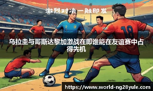 乌拉圭与哥斯达黎加激战在即谁能在友谊赛中占得先机